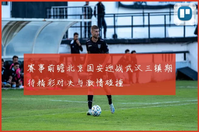 赛事前瞻北京国安迎战武汉三镇期待精彩对决与激情碰撞