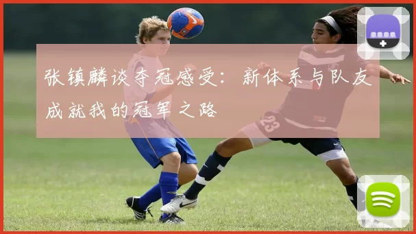 张镇麟谈夺冠感受：新体系与队友成就我的冠军之路