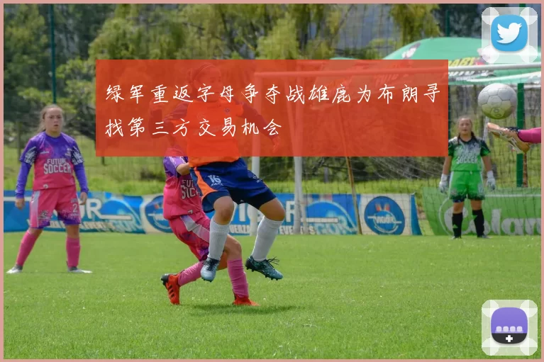 绿军重返字母争夺战雄鹿为布朗寻找第三方交易机会