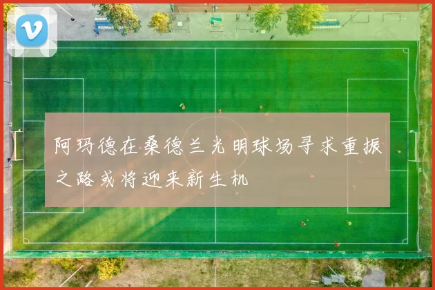阿玛德在桑德兰光明球场寻求重振之路或将迎来新生机