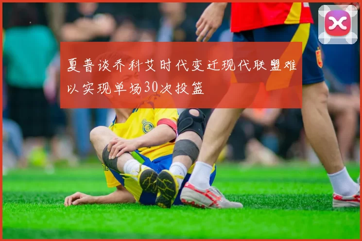 夏普谈乔科艾时代变迁现代联盟难以实现单场30次投篮