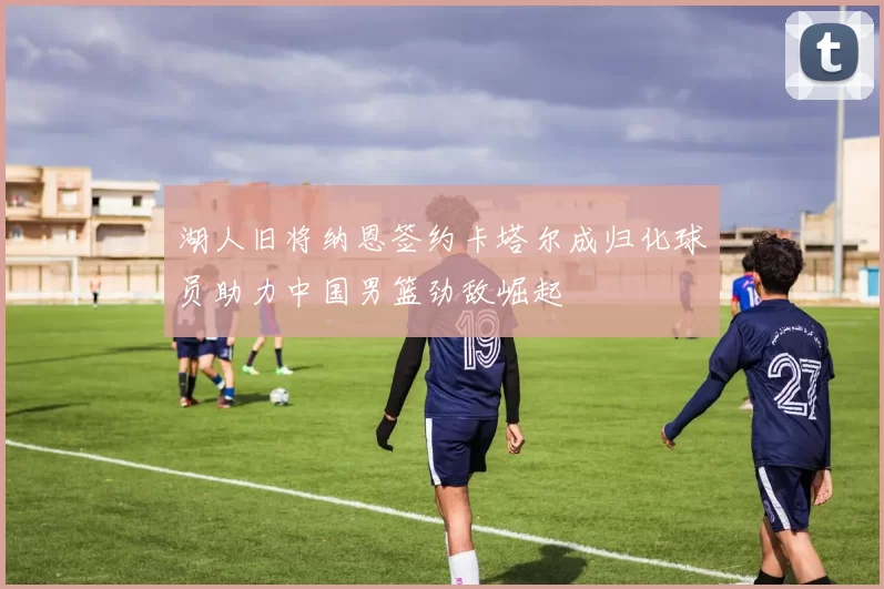 湖人旧将纳恩签约卡塔尔成归化球员助力中国男篮劲敌崛起