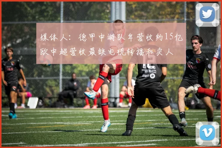 媒体人：德甲中游队年营收约15亿欧中超营收最缺电视转播和卖人