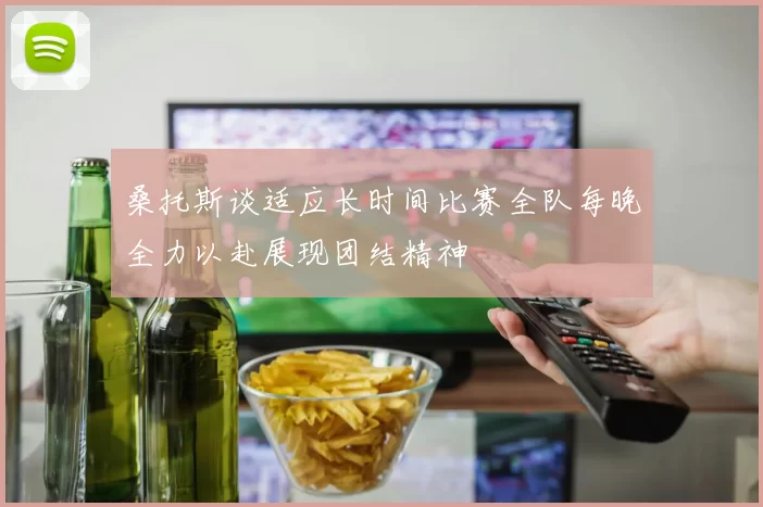 桑托斯谈适应长时间比赛全队每晚全力以赴展现团结精神
