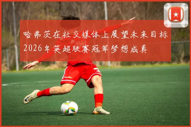 哈弗茨在社交媒体上展望未来目标2026年英超联赛冠军梦想成真