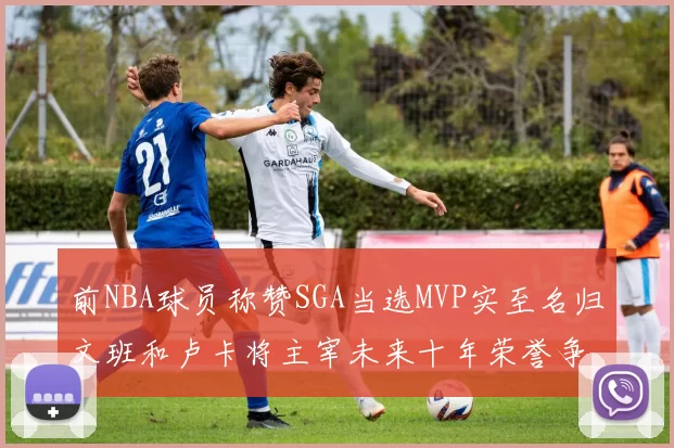 前NBA球员称赞SGA当选MVP实至名归文班和卢卡将主宰未来十年荣誉争夺