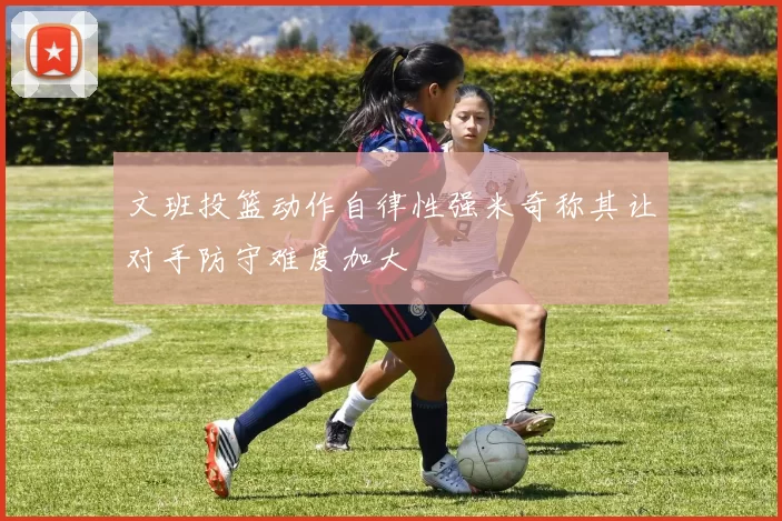 文班投篮动作自律性强米奇称其让对手防守难度加大