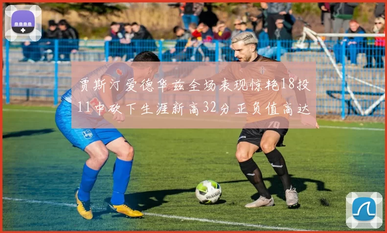 贾斯汀爱德华兹全场表现惊艳18投11中砍下生涯新高32分正负值高达47
