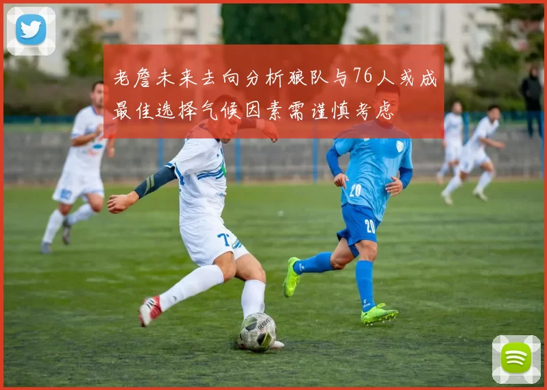 老詹未来去向分析狼队与76人或成最佳选择气候因素需谨慎考虑