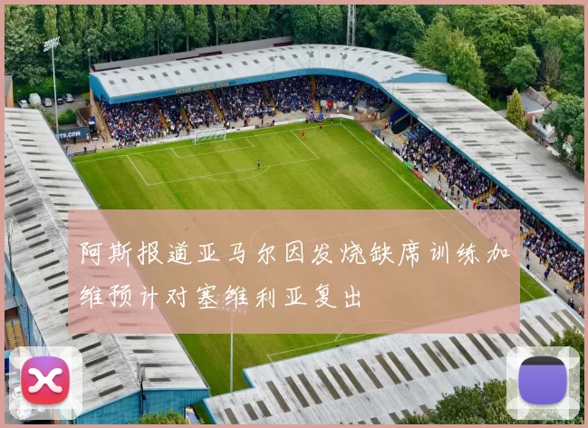 阿斯报道亚马尔因发烧缺席训练加维预计对塞维利亚复出