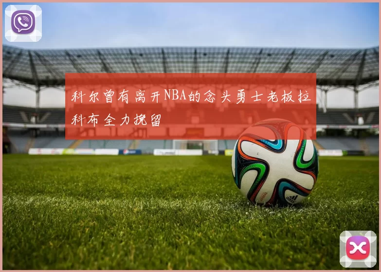 科尔曾有离开NBA的念头勇士老板拉科布全力挽留