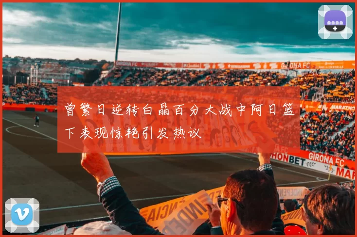 曾繁日逆转白晶百分大战中阿日篮下表现惊艳引发热议
