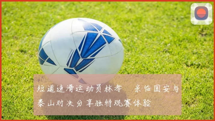 短道速滑运动员林孝埈亲临国安与泰山对决分享独特观赛体验