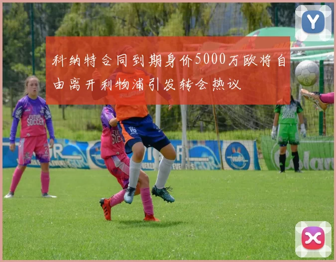 科纳特合同到期身价5000万欧将自由离开利物浦引发转会热议