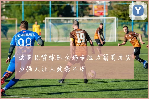 波罗称赞球队全场专注力葡萄牙实力强大让人疲惫不堪