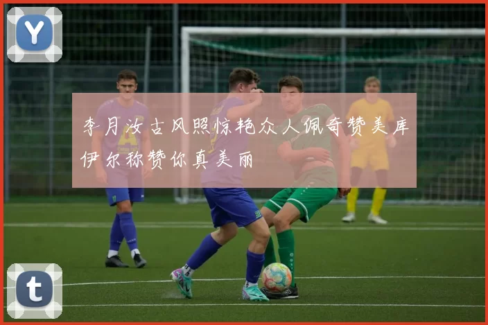 李月汝古风照惊艳众人佩奇赞美库伊尔称赞你真美丽