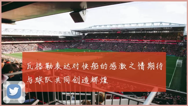 瓦格勒表达对快船的感激之情期待与球队共同创造辉煌