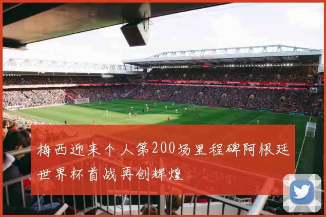 梅西迎来个人第200场里程碑阿根廷世界杯首战再创辉煌