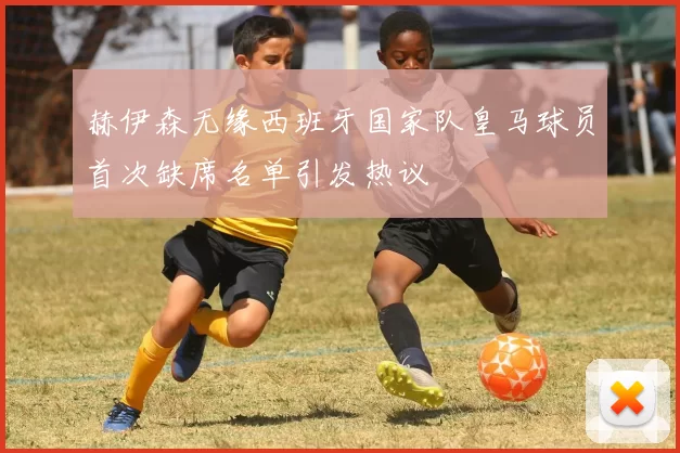 赫伊森无缘西班牙国家队皇马球员首次缺席名单引发热议