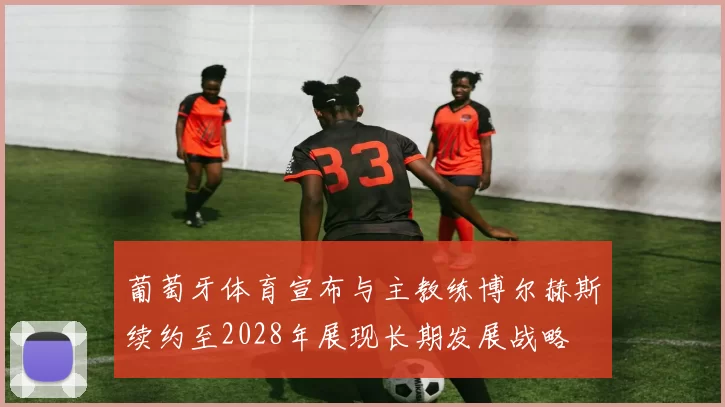 葡萄牙体育宣布与主教练博尔赫斯续约至2028年展现长期发展战略