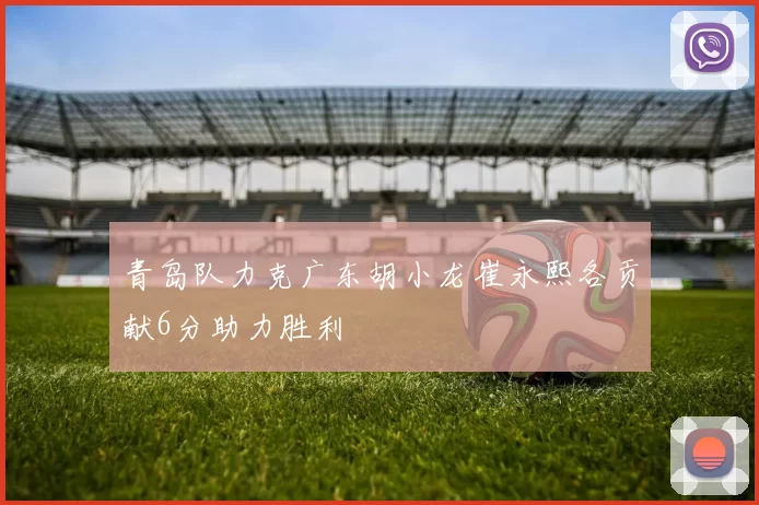 青岛队力克广东胡小龙崔永熙各贡献6分助力胜利