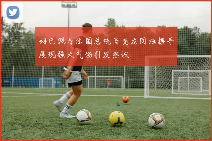 姆巴佩与法国总统马克龙同框握手展现强大气场引发热议