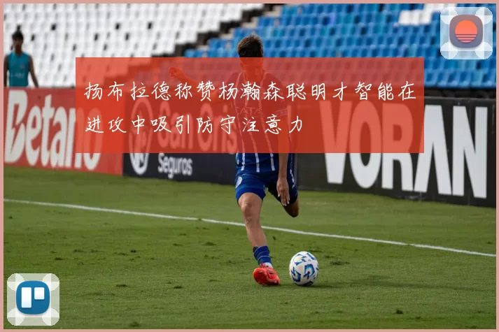 扬布拉德称赞杨瀚森聪明才智能在进攻中吸引防守注意力