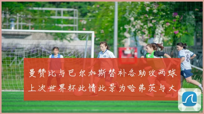 曼赞比与巴尔加斯替补各助攻两球上次世界杯此情此景为哈弗茨与大菲尔