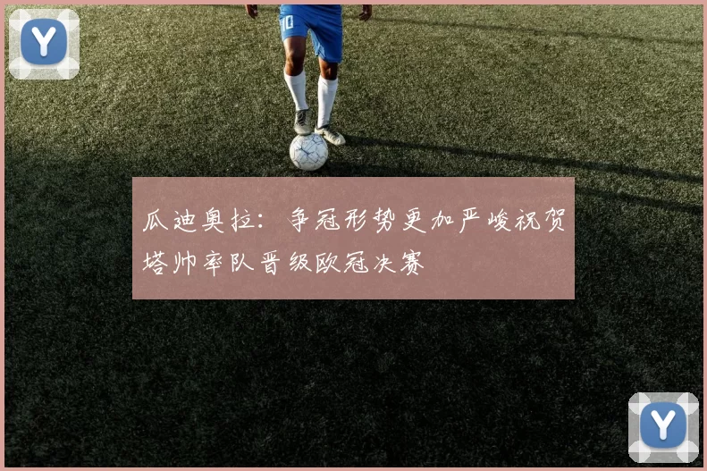 瓜迪奥拉：争冠形势更加严峻祝贺塔帅率队晋级欧冠决赛