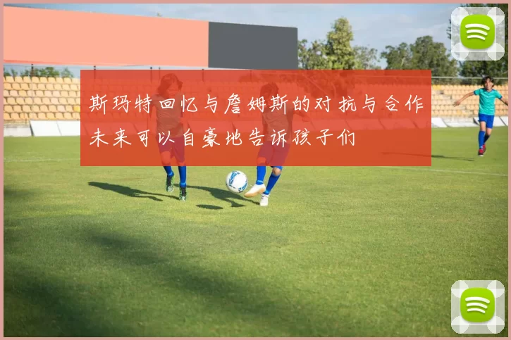 斯玛特回忆与詹姆斯的对抗与合作未来可以自豪地告诉孩子们