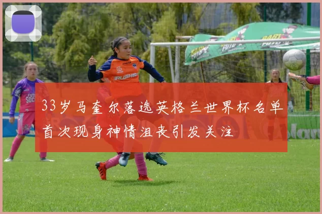 33岁马奎尔落选英格兰世界杯名单首次现身神情沮丧引发关注